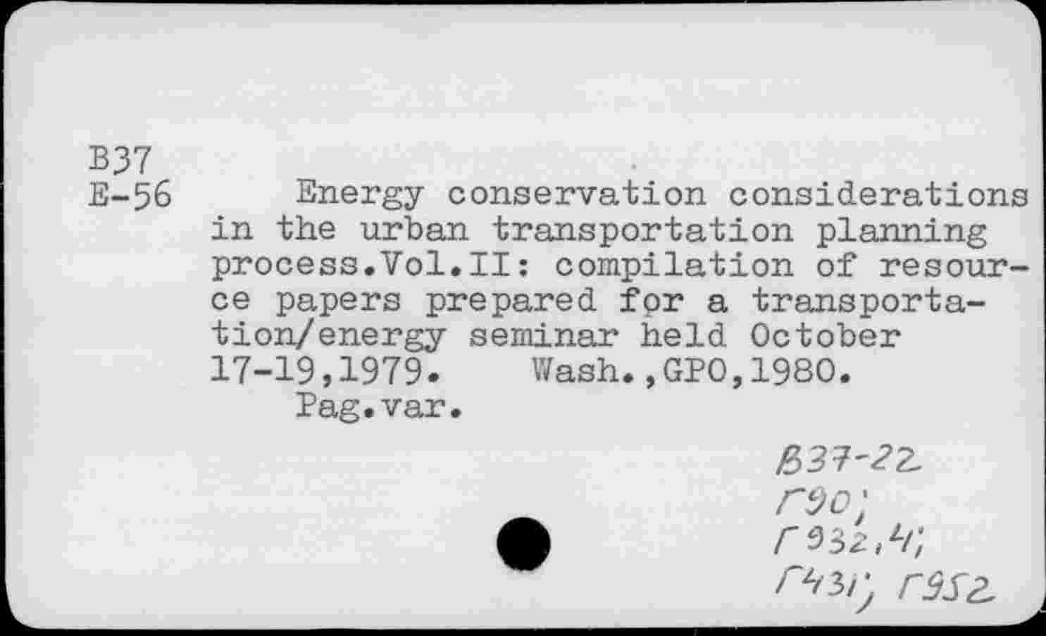 ﻿B37
E-56 Energy conservation considerations in the urban transportation planning process.Vol.il: compilation of resource papers prepared for a transporta-tion/energy seminar held October 17-19,1979. Wash.,GPO,1980.
Pag.var.
£37-32.